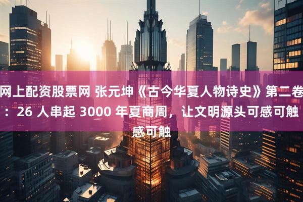 网上配资股票网 张元坤《古今华夏人物诗史》第二卷：26 人串起 3000 年夏商周，让文明源头可感可触