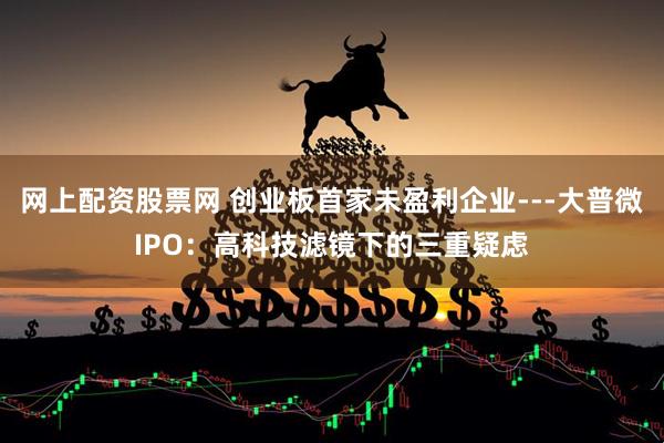 网上配资股票网 创业板首家未盈利企业---大普微IPO：高科技滤镜下的三重疑虑