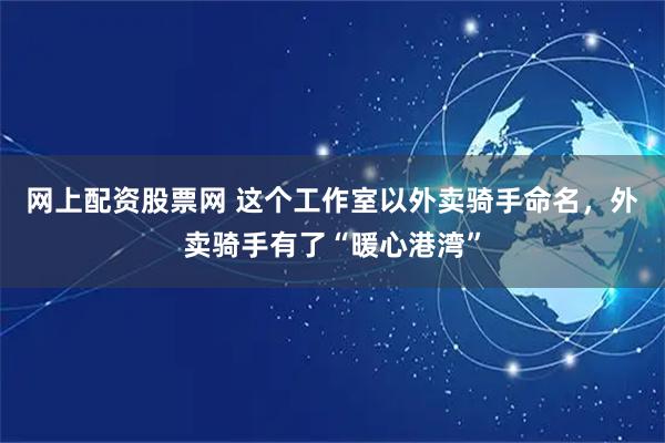 网上配资股票网 这个工作室以外卖骑手命名，外卖骑手有了“暖心港湾”