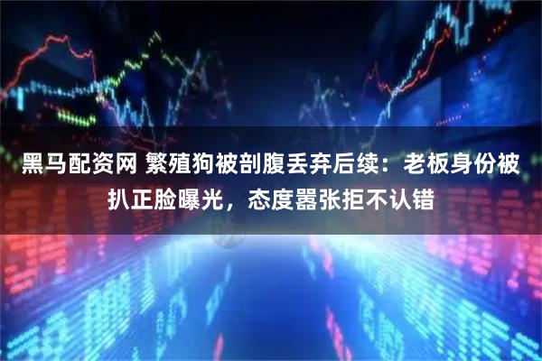 黑马配资网 繁殖狗被剖腹丢弃后续：老板身份被扒正脸曝光，态度嚣张拒不认错