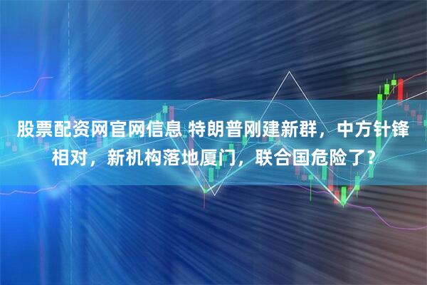 股票配资网官网信息 特朗普刚建新群，中方针锋相对，新机构落地厦门，联合国危险了？