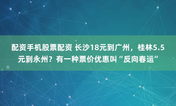 配资手机股票配资 长沙18元到广州，桂林5.5元到永州？有一种票价优惠叫“反向春运”