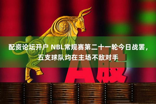 配资论坛开户 NBL常规赛第二十一轮今日战罢，五支球队均在主场不敌对手
