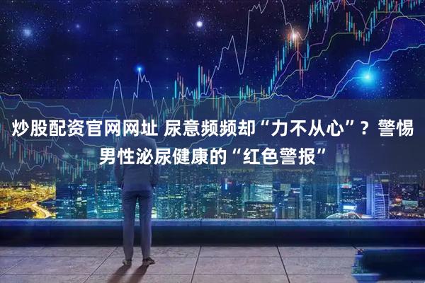 炒股配资官网网址 尿意频频却“力不从心”？警惕男性泌尿健康的“红色警报”