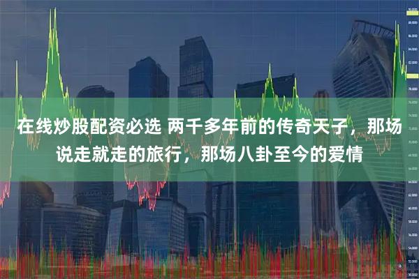 在线炒股配资必选 两千多年前的传奇天子，那场说走就走的旅行，那场八卦至今的爱情