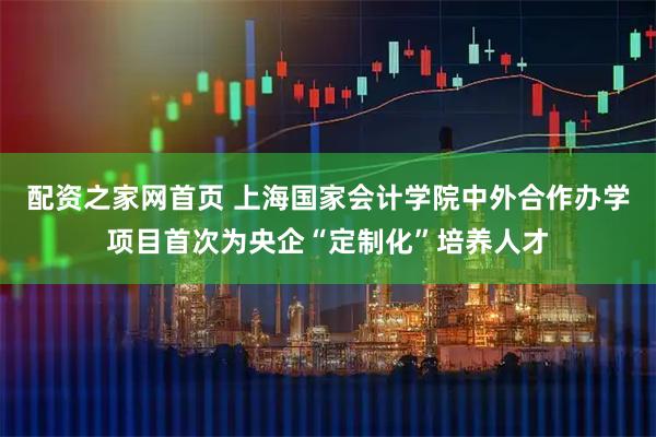 配资之家网首页 上海国家会计学院中外合作办学项目首次为央企“定制化”培养人才