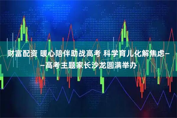 财富配资 暖心陪伴助战高考 科学育儿化解焦虑——高考主题家长沙龙圆满举办