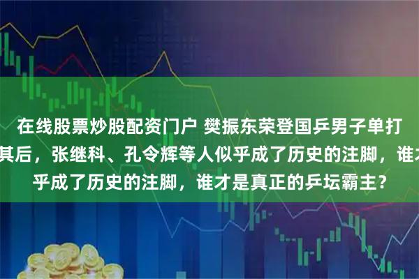 在线股票炒股配资门户 樊振东荣登国乒男子单打历史第一，马龙紧随其后，张继科、孔令辉等人似乎成了历史的注脚，谁才是真正的乒坛霸主？