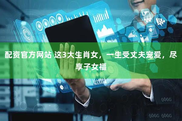 配资官方网站 这3大生肖女，一生受丈夫宠爱，尽享子女福