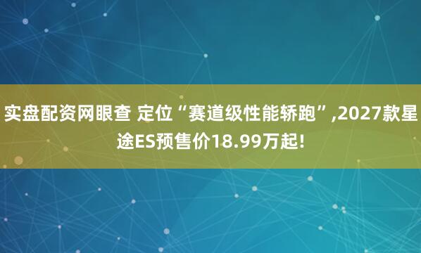 实盘配资网眼查 定位“赛道级性能轿跑”,2027款星途ES预售价18.99万起!