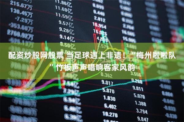 配资炒股网股票 当足球遇上非遗！“梅州啦啦队”竹板声声唱响客家风韵