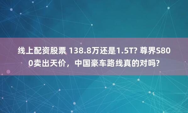 线上配资股票 138.8万还是1.5T? 尊界S800卖出天价，中国豪车路线真的对吗?