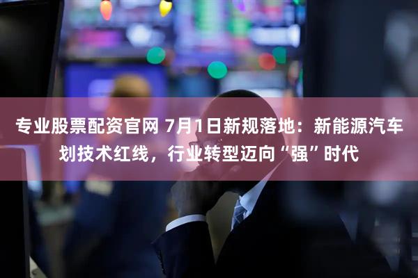 专业股票配资官网 7月1日新规落地：新能源汽车划技术红线，行业转型迈向“强”时代