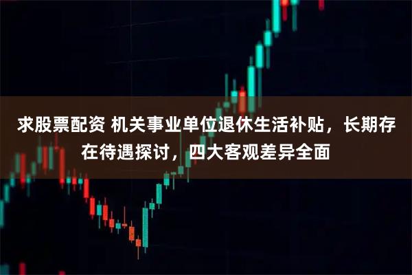 求股票配资 机关事业单位退休生活补贴，长期存在待遇探讨，四大客观差异全面
