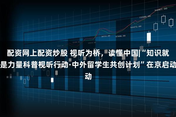 配资网上配资炒股 视听为桥，读懂中国|“知识就是力量科普视听行动·中外留学生共创计划”在京启动