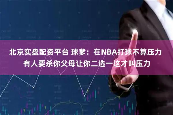 北京实盘配资平台 球爹：在NBA打球不算压力 有人要杀你父母让你二选一这才叫压力