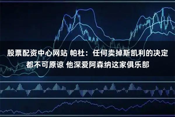 股票配资中心网站 帕杜：任何卖掉斯凯利的决定都不可原谅 他深爱阿森纳这家俱乐部