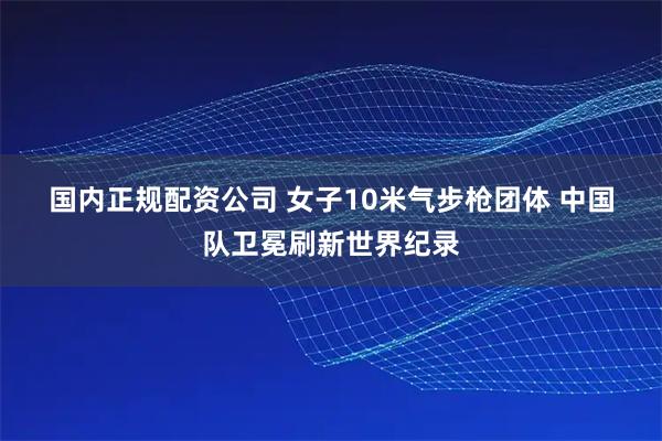 国内正规配资公司 女子10米气步枪团体 中国队卫冕刷新世界纪录
